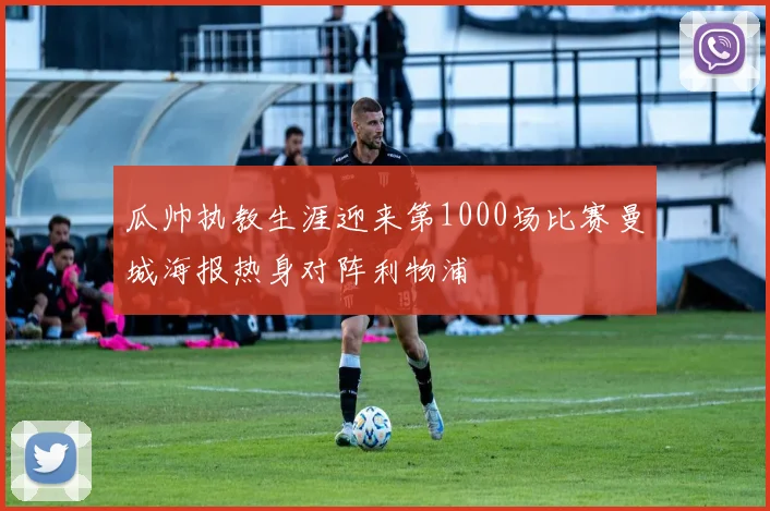 瓜帅执教生涯迎来第1000场比赛曼城海报热身对阵利物浦