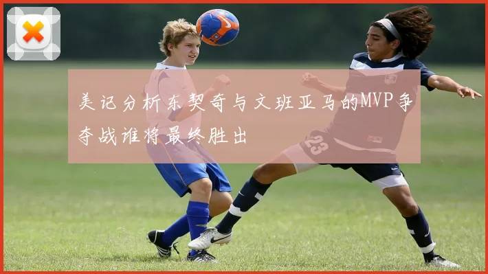 美记分析东契奇与文班亚马的MVP争夺战谁将最终胜出