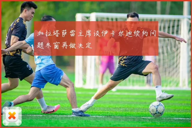 加拉塔萨雷主席谈伊卡尔迪续约问题冬窗再做决定