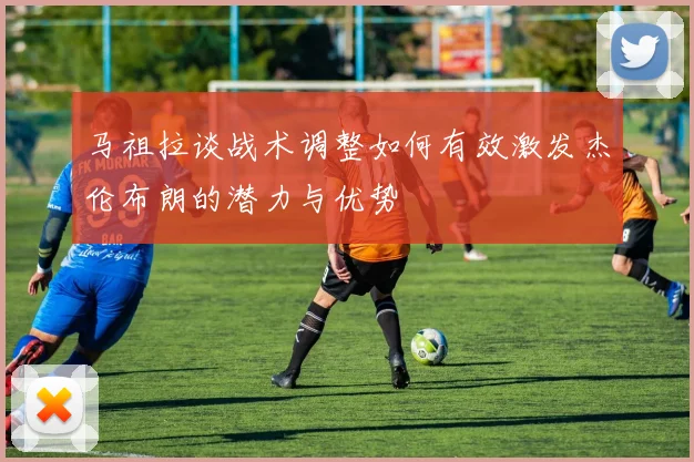 马祖拉谈战术调整如何有效激发杰伦布朗的潜力与优势