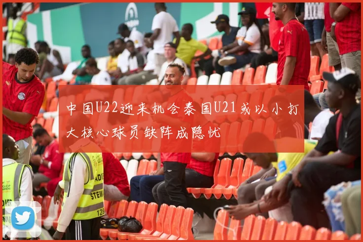 中国U22迎来机会泰国U21或以小打大核心球员缺阵成隐忧