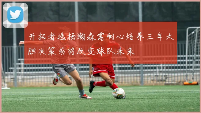 开拓者选杨瀚森需耐心培养三年大胆决策或将改变球队未来