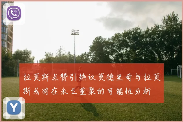拉莫斯点赞引热议莫德里奇与拉莫斯或将在米兰重聚的可能性分析