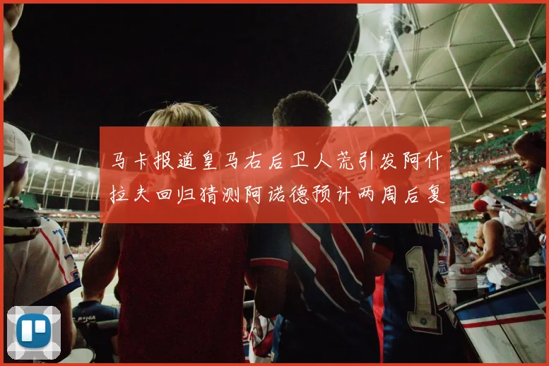 马卡报道皇马右后卫人荒引发阿什拉夫回归猜测阿诺德预计两周后复出