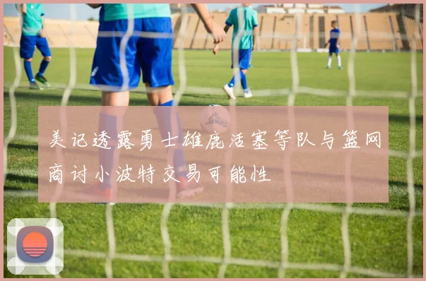美记透露勇士雄鹿活塞等队与篮网商讨小波特交易可能性