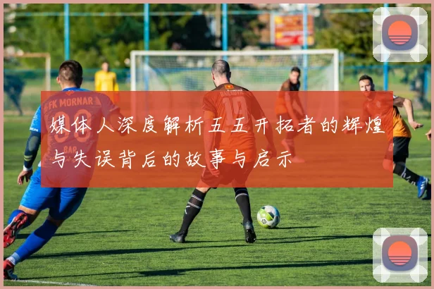 媒体人深度解析五五开拓者的辉煌与失误背后的故事与启示