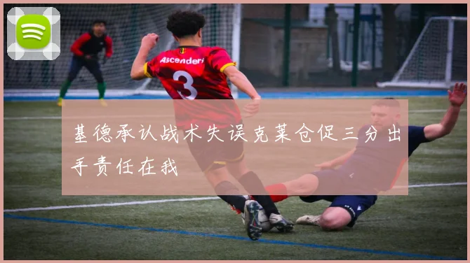 基德承认战术失误克莱仓促三分出手责任在我