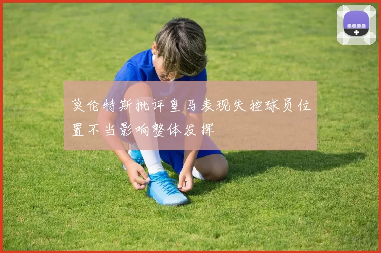 莫伦特斯批评皇马表现失控球员位置不当影响整体发挥
