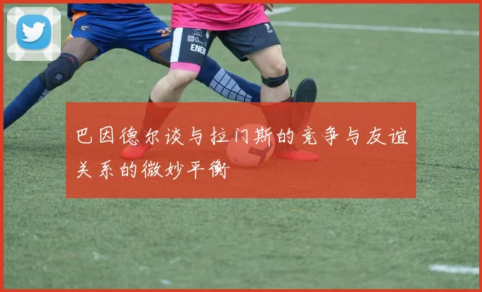 巴因德尔谈与拉门斯的竞争与友谊关系的微妙平衡