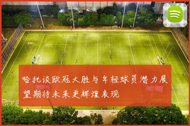 哈托谈欧冠大胜与年轻球员潜力展望期待未来更辉煌表现
