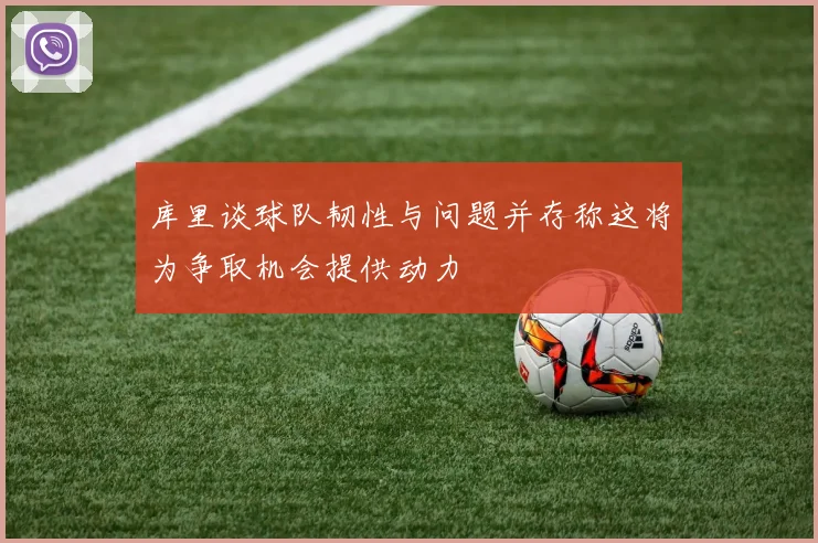 库里谈球队韧性与问题并存称这将为争取机会提供动力