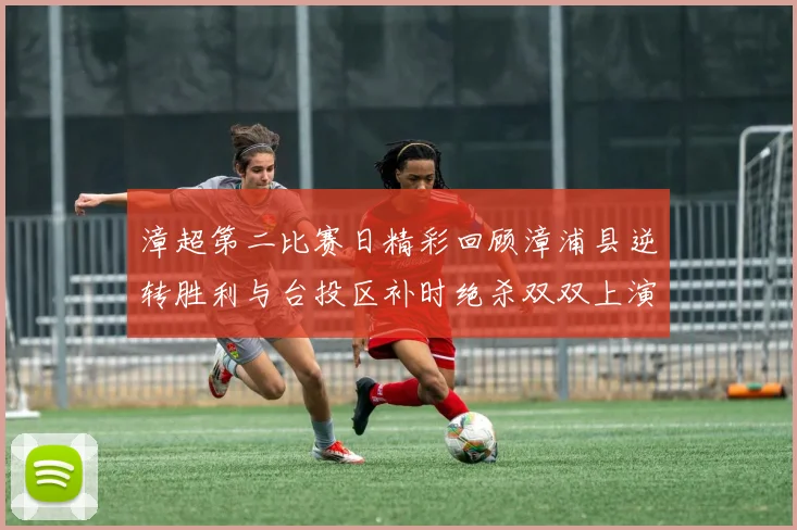 漳超第二比赛日精彩回顾漳浦县逆转胜利与台投区补时绝杀双双上演