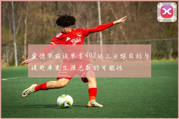 爱德华兹谈单季402记三分球目标与追赶库里生涯总数的可能性