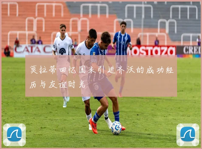莫拉蒂回忆国米引进齐沃的成功经历与友谊时光