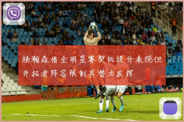 杨瀚森借全明星赛契机提升表现但开拓者阵容限制其潜力发挥