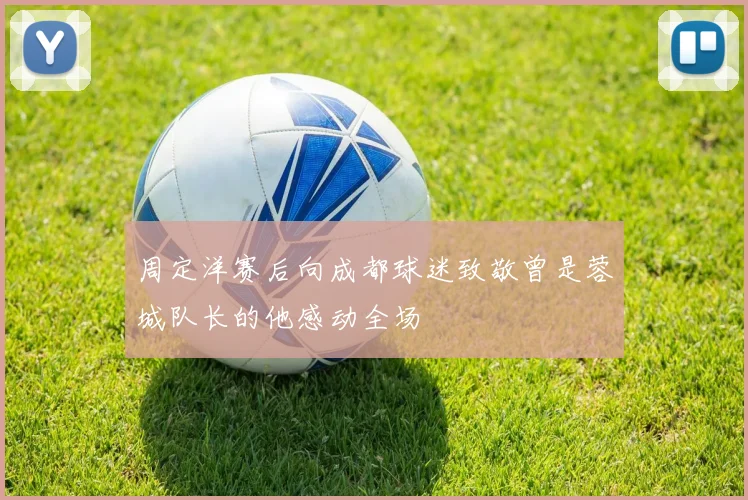 周定洋赛后向成都球迷致敬曾是蓉城队长的他感动全场
