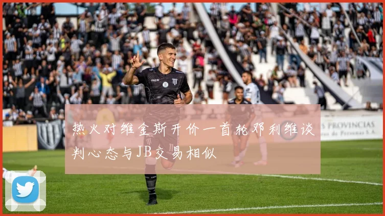 热火对维金斯开价一首轮邓利维谈判心态与JB交易相似