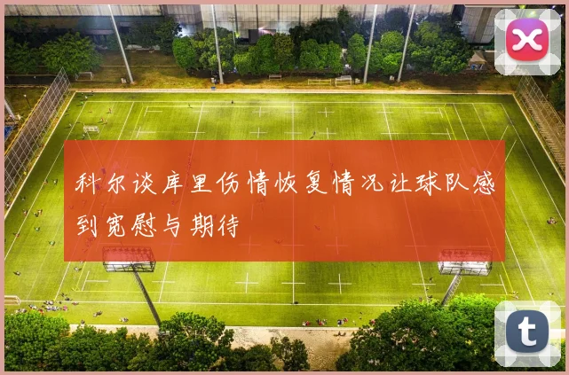 科尔谈库里伤情恢复情况让球队感到宽慰与期待