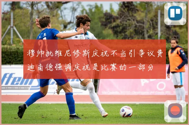 穆帅批维尼修斯庆祝不当引争议费迪南德强调庆祝是比赛的一部分