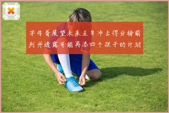 字母哥展望未来五年冲击得分榜前列并透露可能再添四个孩子的计划
