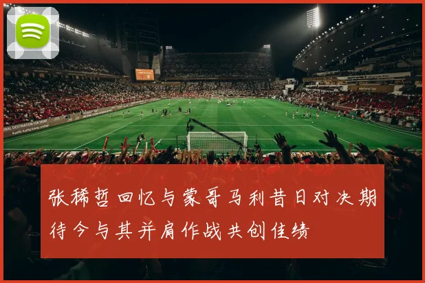 张稀哲回忆与蒙哥马利昔日对决期待今与其并肩作战共创佳绩