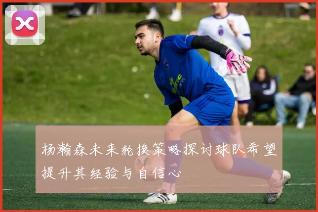 杨瀚森未来轮换策略探讨球队希望提升其经验与自信心