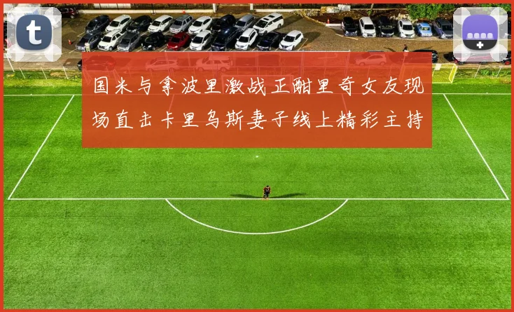 国米与拿波里激战正酣里奇女友现场直击卡里乌斯妻子线上精彩主持