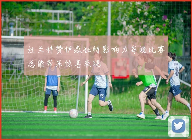 杜兰特赞伊森独特影响力每场比赛总能带来惊喜表现