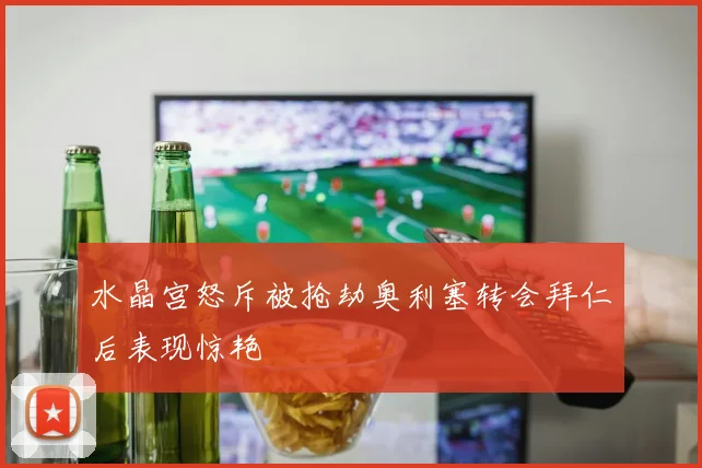 水晶宫怒斥被抢劫奥利塞转会拜仁后表现惊艳