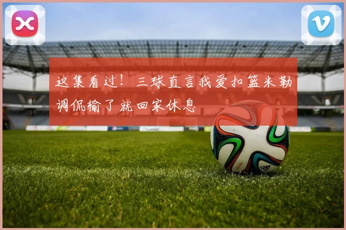 这集看过！三球直言我爱扣篮米勒调侃输了就回家休息