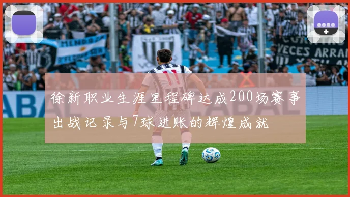 徐新职业生涯里程碑达成200场赛事出战记录与7球进账的辉煌成就