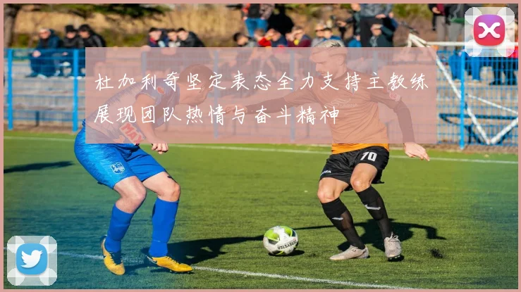 杜加利奇坚定表态全力支持主教练展现团队热情与奋斗精神
