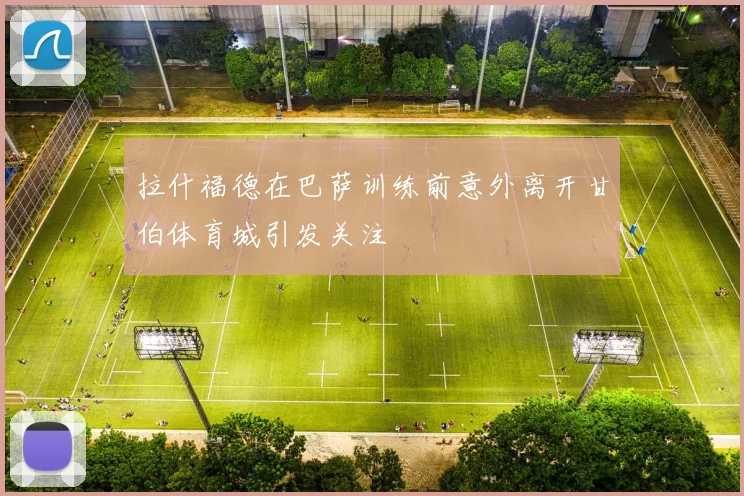 拉什福德在巴萨训练前意外离开甘伯体育城引发关注