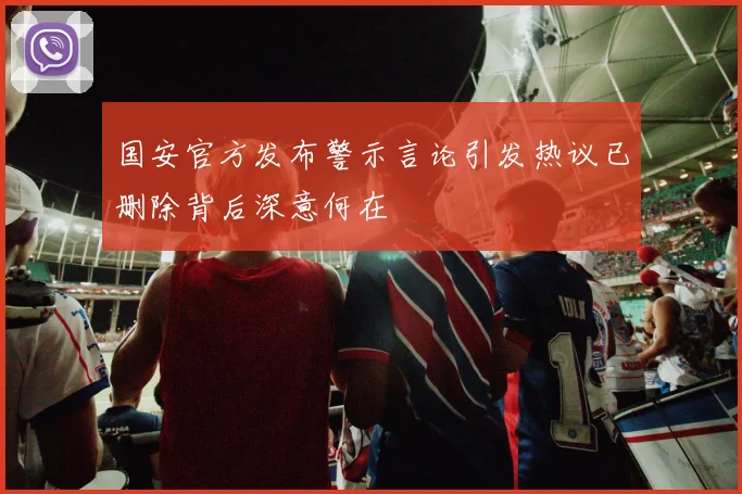 国安官方发布警示言论引发热议已删除背后深意何在