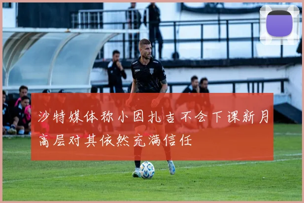 沙特媒体称小因扎吉不会下课新月高层对其依然充满信任