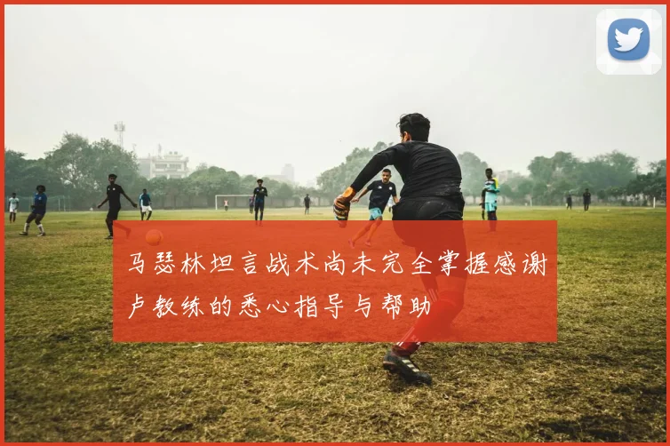 马瑟林坦言战术尚未完全掌握感谢卢教练的悉心指导与帮助