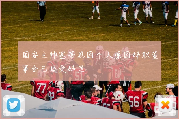 国安主帅塞蒂恩因个人原因辞职董事会已接受辞呈