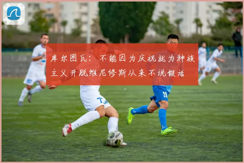 库尔图瓦:不能因为庆祝就为种族主义开脱维尼修斯从来不说假话