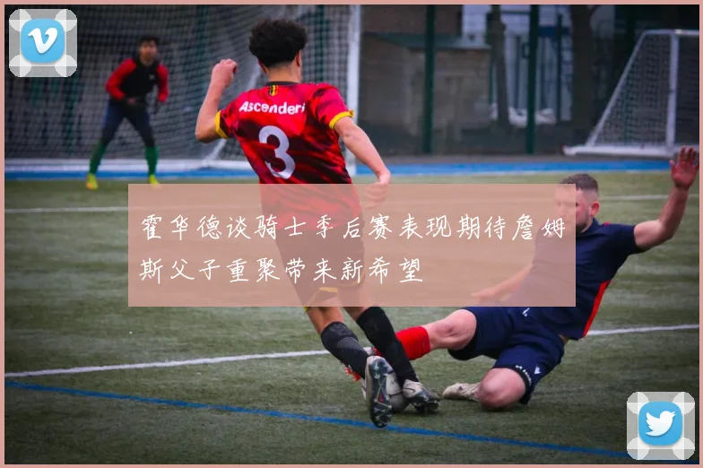 霍华德谈骑士季后赛表现期待詹姆斯父子重聚带来新希望