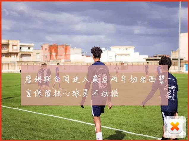 詹姆斯合同进入最后两年切尔西誓言保留核心球员不动摇