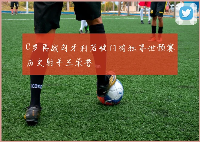 C罗再战匈牙利若破门将独享世预赛历史射手王荣誉