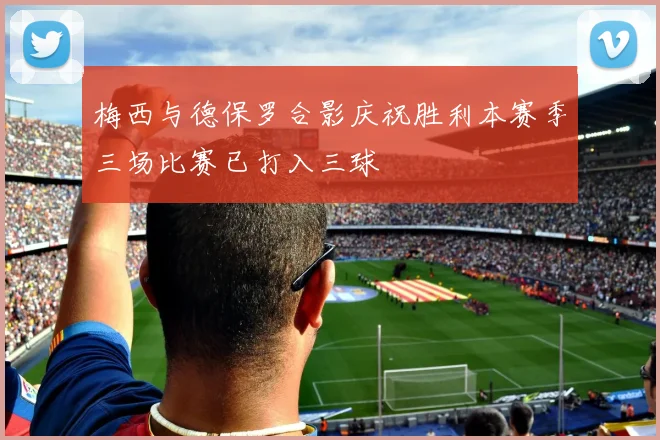 梅西与德保罗合影庆祝胜利本赛季三场比赛已打入三球
