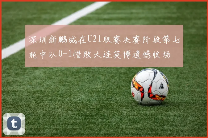深圳新鹏城在U21联赛决赛阶段第七轮中以0-1惜败大连英博遗憾收场