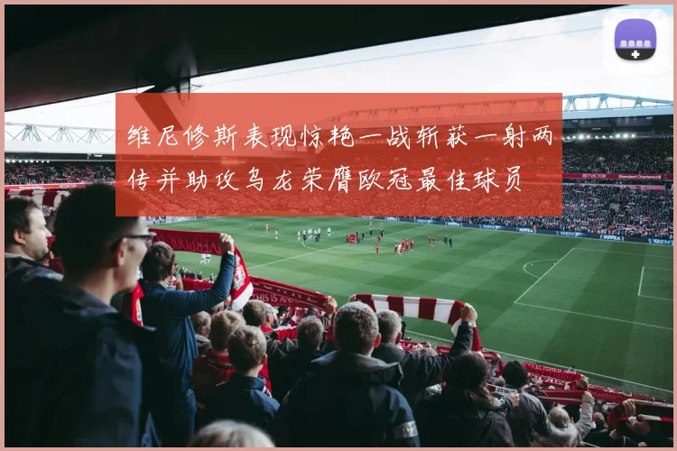 维尼修斯表现惊艳一战斩获一射两传并助攻乌龙荣膺欧冠最佳球员