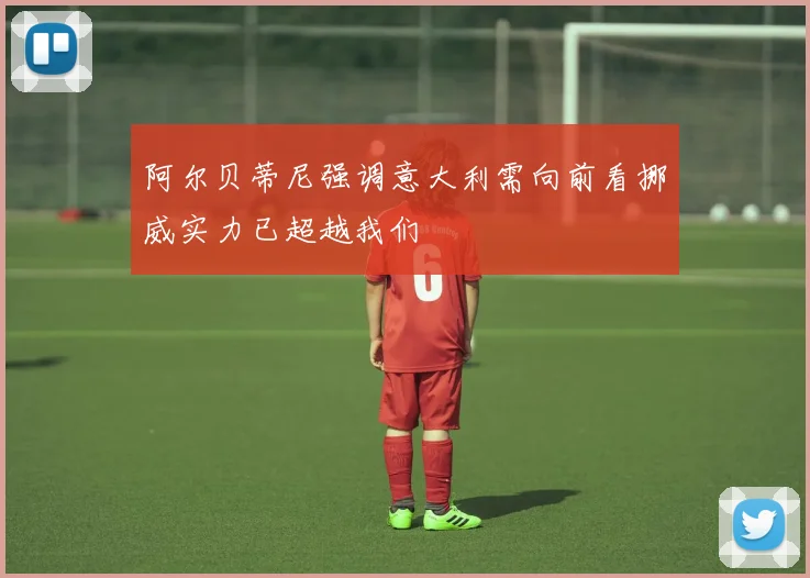 阿尔贝蒂尼强调意大利需向前看挪威实力已超越我们