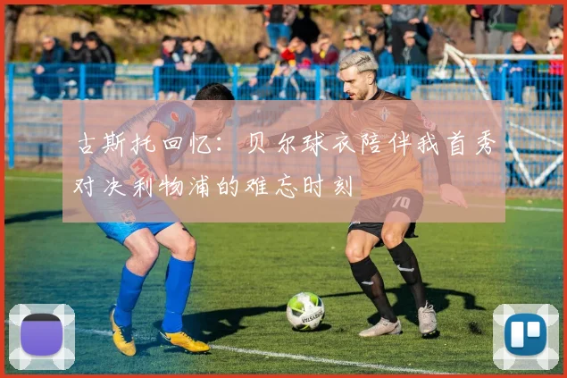 古斯托回忆：贝尔球衣陪伴我首秀对决利物浦的难忘时刻