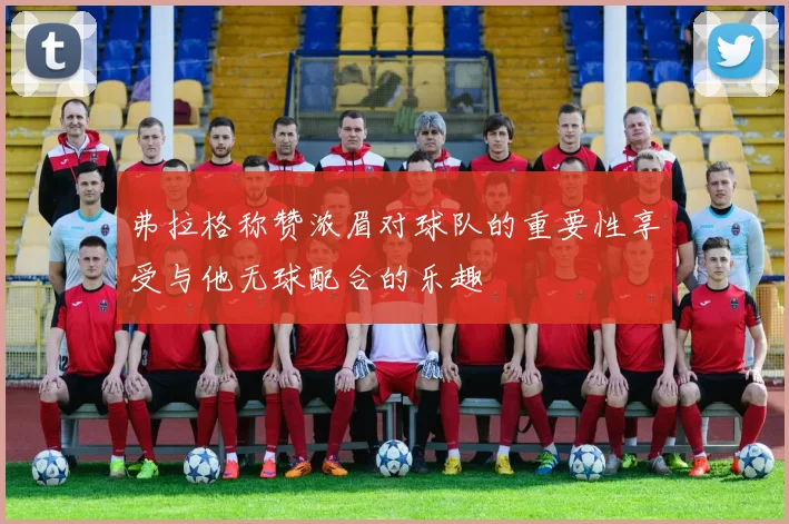 弗拉格称赞浓眉对球队的重要性享受与他无球配合的乐趣